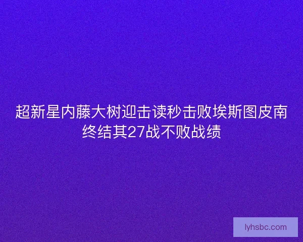 超新星内藤大树迎击读秒击败埃斯图皮南终结其27战不败战绩