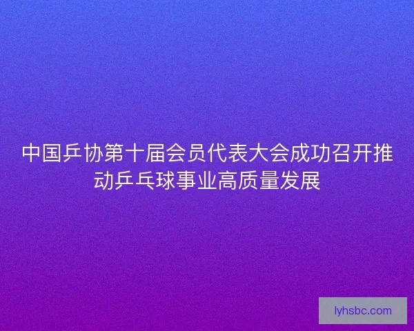 中国乒协第十届会员代表大会成功召开推动乒乓球事业高质量发展
