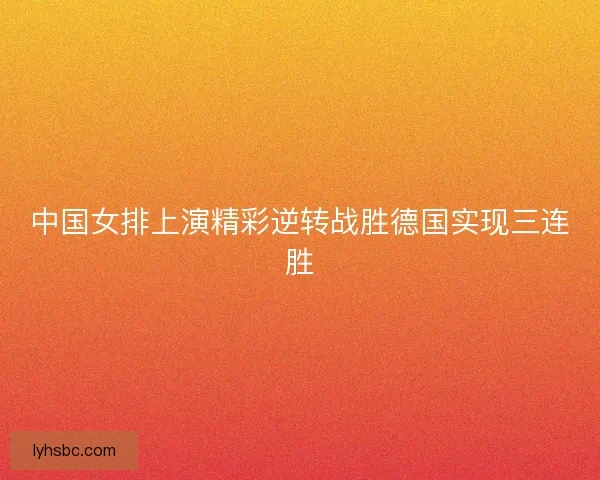 中国女排上演精彩逆转战胜德国实现三连胜