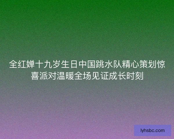 全红婵十九岁生日中国跳水队精心策划惊喜派对温暖全场见证成长时刻